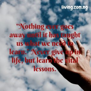 “Nothing ever goes away until it has taught us what we need to learn.” Never give up in life, but learn the vital lessons